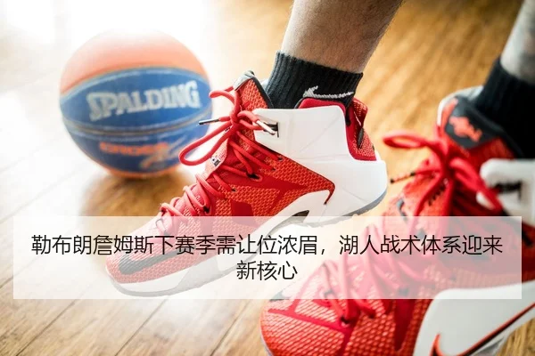 勒布朗詹姆斯下赛季需让位浓眉，湖人战术体系迎来新核心