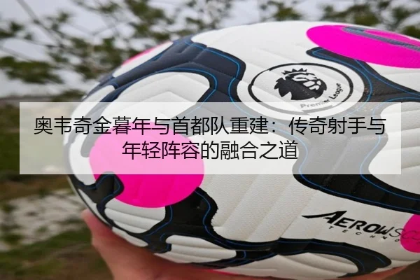 奥韦奇金暮年与首都队重建：传奇射手与年轻阵容的融合之道
