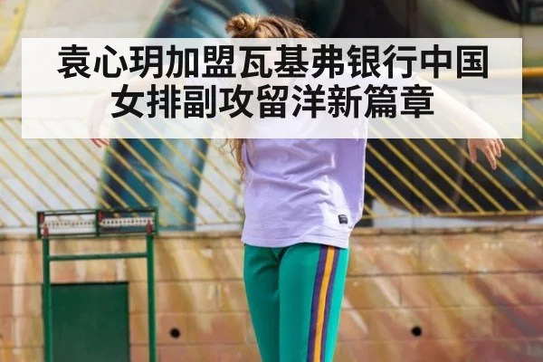 袁心玥加盟瓦基弗银行中国女排副攻留洋新篇章